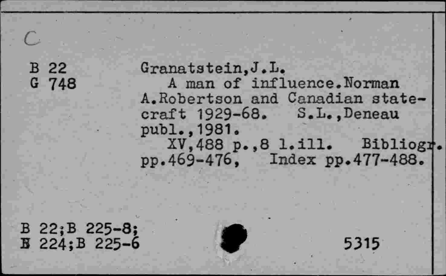 ﻿B 22
G 748
Granatstein,J.L.
A man of influence.Norman A.Robertson and Canadian statecraft 1929-68. S.L.,Deneau publ.,1981.
XV,488 p.,8 l.ill. Bibliog: pp.469-476, Index pp.477-488.
B 22;B 225-8;
B 224;B 225-6
5315